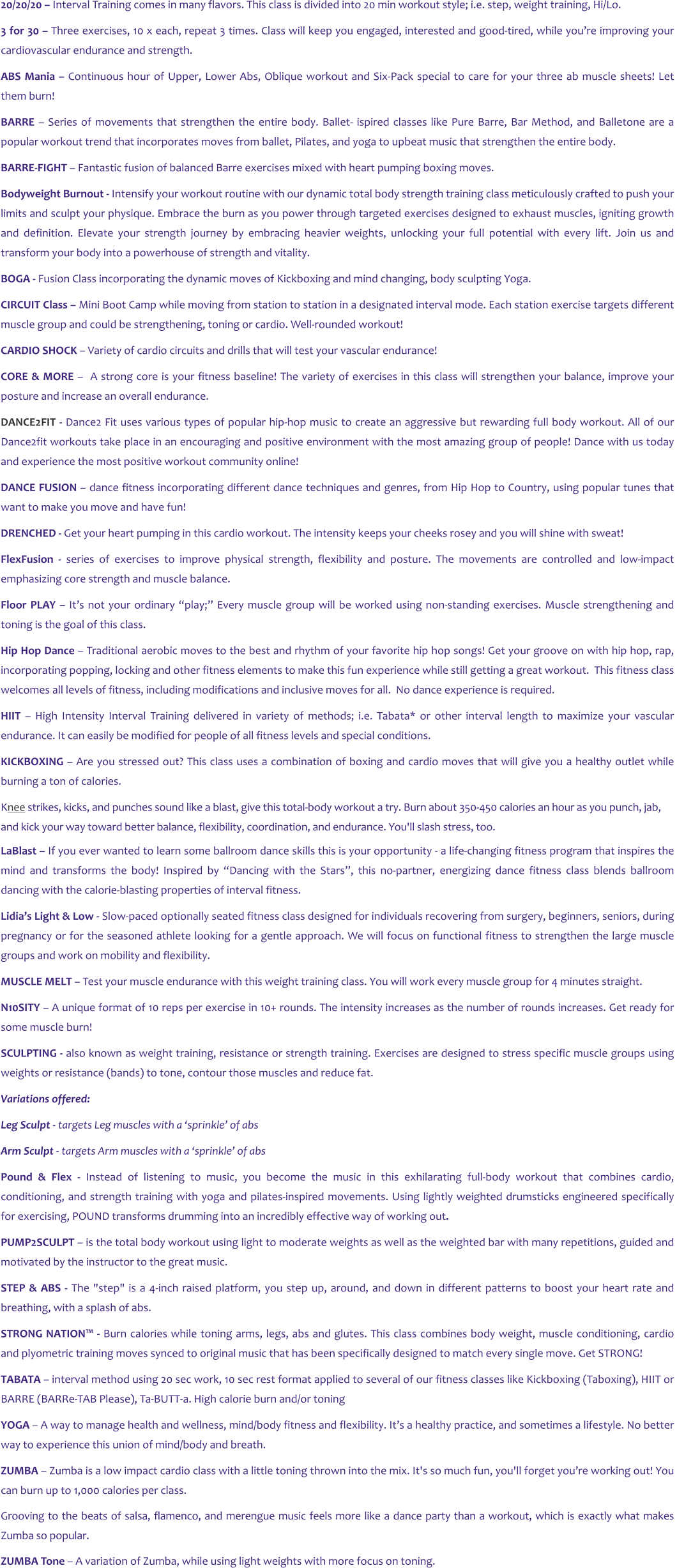 20/20/20 – Interval Training comes in many flavors. This class is divided into 20 min workout style; i.e. step, weight training, Hi/Lo. 3 for 30 – Three exercises, 10 x each, repeat 3 times. Class will keep you engaged, interested and good-tired, while you’re improving your cardiovascular endurance and strength. ABS Mania – Continuous hour of Upper, Lower Abs, Oblique workout and Six-Pack special to care for your three ab muscle sheets! Let them burn! BARRE – Series of movements that strengthen the entire body. Ballet- ispired classes like Pure Barre, Bar Method, and Balletone are a popular workout trend that incorporates moves from ballet, Pilates, and yoga to upbeat music that strengthen the entire body. BARRE-FIGHT – Fantastic fusion of balanced Barre exercises mixed with heart pumping boxing moves. Bodyweight Burnout - Intensify your workout routine with our dynamic total body strength training class meticulously crafted to push your limits and sculpt your physique. Embrace the burn as you power through targeted exercises designed to exhaust muscles, igniting growth and definition. Elevate your strength journey by embracing heavier weights, unlocking your full potential with every lift. Join us and transform your body into a powerhouse of strength and vitality. BOGA - Fusion Class incorporating the dynamic moves of Kickboxing and mind changing, body sculpting Yoga. CIRCUIT Class – Mini Boot Camp while moving from station to station in a designated interval mode. Each station exercise targets different muscle group and could be strengthening, toning or cardio. Well-rounded workout! CARDIO SHOCK – Variety of cardio circuits and drills that will test your vascular endurance! CORE & MORE –  A strong core is your fitness baseline! The variety of exercises in this class will strengthen your balance, improve your posture and increase an overall endurance. DANCE2FIT - Dance2 Fit uses various types of popular hip-hop music to create an aggressive but rewarding full body workout. All of our Dance2fit workouts take place in an encouraging and positive environment with the most amazing group of people! Dance with us today and experience the most positive workout community online! DANCE FUSION – dance fitness incorporating different dance techniques and genres, from Hip Hop to Country, using popular tunes that want to make you move and have fun! DRENCHED - Get your heart pumping in this cardio workout. The intensity keeps your cheeks rosey and you will shine with sweat!  FlexFusion - series of exercises to improve physical strength, flexibility and posture. The movements are controlled and low-impact emphasizing core strength and muscle balance. Floor PLAY – It’s not your ordinary “play;” Every muscle group will be worked using non-standing exercises. Muscle strengthening and toning is the goal of this class. Hip Hop Dance – Traditional aerobic moves to the best and rhythm of your favorite hip hop songs! Get your groove on with hip hop, rap,  incorporating popping, locking and other fitness elements to make this fun experience while still getting a great workout.  This fitness class welcomes all levels of fitness, including modifications and inclusive moves for all.  No dance experience is required.  HIIT – High Intensity Interval Training delivered in variety of methods; i.e. Tabata* or other interval length to maximize your vascular endurance. It can easily be modified for people of all fitness levels and special conditions. KICKBOXING – Are you stressed out? This class uses a combination of boxing and cardio moves that will give you a healthy outlet while burning a ton of calories. Knee strikes, kicks, and punches sound like a blast, give this total-body workout a try. Burn about 350-450 calories an hour as you punch, jab, and kick your way toward better balance, flexibility, coordination, and endurance. You'll slash stress, too. LaBlast – If you ever wanted to learn some ballroom dance skills this is your opportunity - a life-changing fitness program that inspires the mind and transforms the body! Inspired by “Dancing with the Stars”, this no-partner, energizing dance fitness class blends ballroom dancing with the calorie-blasting properties of interval fitness. Lidia’s Light & Low - Slow-paced optionally seated fitness class designed for individuals recovering from surgery, beginners, seniors, during pregnancy or for the seasoned athlete looking for a gentle approach. We will focus on functional fitness to strengthen the large muscle groups and work on mobility and flexibility. MUSCLE MELT – Test your muscle endurance with this weight training class. You will work every muscle group for 4 minutes straight.   N10SITY – A unique format of 10 reps per exercise in 10+ rounds. The intensity increases as the number of rounds increases. Get ready for some muscle burn! SCULPTING - also known as weight training, resistance or strength training. Exercises are designed to stress specific muscle groups using weights or resistance (bands) to tone, contour those muscles and reduce fat. Variations offered: Leg Sculpt - targets Leg muscles with a ‘sprinkle’ of abs Arm Sculpt - targets Arm muscles with a ‘sprinkle’ of abs Pound & Flex - Instead of listening to music, you become the music in this exhilarating full-body workout that combines cardio, conditioning, and strength training with yoga and pilates-inspired movements. Using lightly weighted drumsticks engineered specifically for exercising, POUND transforms drumming into an incredibly effective way of working out. PUMP2SCULPT – is the total body workout using light to moderate weights as well as the weighted bar with many repetitions, guided and motivated by the instructor to the great music. STEP & ABS - The "step" is a 4-inch raised platform, you step up, around, and down in different patterns to boost your heart rate and breathing, with a splash of abs. STRONG NATION™ - Burn calories while toning arms, legs, abs and glutes. This class combines body weight, muscle conditioning, cardio and plyometric training moves synced to original music that has been specifically designed to match every single move. Get STRONG! TABATA – interval method using 20 sec work, 10 sec rest format applied to several of our fitness classes like Kickboxing (Taboxing), HIIT or BARRE (BARRe-TAB Please), Ta-BUTT-a. High calorie burn and/or toning YOGA – A way to manage health and wellness, mind/body fitness and flexibility. It’s a healthy practice, and sometimes a lifestyle. No better way to experience this union of mind/body and breath. ZUMBA – Zumba is a low impact cardio class with a little toning thrown into the mix. It's so much fun, you'll forget you’re working out! You can burn up to 1,000 calories per class. Grooving to the beats of salsa, flamenco, and merengue music feels more like a dance party than a workout, which is exactly what makes Zumba so popular. ZUMBA Tone – A variation of Zumba, while using light weights with more focus on toning.