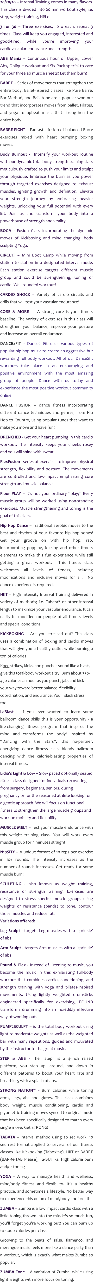 20/20/20 – Interval Training comes in many flavors. This class is divided into 20 min workout style; i.e. step, weight training, Hi/Lo. 3 for 30 – Three exercises, 10 x each, repeat 3 times. Class will keep you engaged, interested and good-tired, while you’re improving your cardiovascular endurance and strength. ABS Mania – Continuous hour of Upper, Lower Abs, Oblique workout and Six-Pack special to care for your three ab muscle sheets! Let them burn! BARRE – Series of movements that strengthen the entire body. Ballet- ispired classes like Pure Barre, Bar Method, and Balletone are a popular workout trend that incorporates moves from ballet, Pilates, and yoga to upbeat music that strengthen the entire body. BARRE-FIGHT – Fantastic fusion of balanced Barre exercises mixed with heart pumping boxing moves. Body Burnout -  Intensify your workout routine with our dynamic total body strength training class meticulously crafted to push your limits and sculpt your physique. Embrace the burn as you power through targeted exercises designed to exhaust muscles, igniting growth and definition. Elevate your strength journey by embracing heavier weights, unlocking your full potential with every lift. Join us and transform your body into a powerhouse of strength and vitality. BOGA - Fusion Class incorporating the dynamic moves of Kickboxing and mind changing, body sculpting Yoga. CIRCUIT – Mini Boot Camp while moving from station to station in a designated interval mode. Each station exercise targets different muscle group and could be strengthening, toning or cardio. Well-rounded workout! CARDIO SHOCK – Variety of cardio circuits and drills that will test your vascular endurance! CORE & MORE –  A strong core is your fitness baseline! The variety of exercises in this class will strengthen your balance, improve your posture and increase an overall endurance. DANCE2FIT - Dance2 Fit uses various types of popular hip-hop music to create an aggressive but rewarding full body workout. All of our Dance2fit workouts take place in an encouraging and positive environment with the most amazing group of people! Dance with us today and experience the most positive workout community online! DANCE FUSION – dance fitness incorporating different dance techniques and genres, from Hip Hop to Country, using popular tunes that want to make you move and have fun! DRENCHED - Get your heart pumping in this cardio workout. The intensity keeps your cheeks rosey and you will shine with sweat!  FlexFusion - series of exercises to improve physical strength, flexibility and posture. The movements are controlled and low-impact emphasizing core strength and muscle balance. Floor PLAY – It’s not your ordinary “play;” Every muscle group will be worked using non-standing exercises. Muscle strengthening and toning is the goal of this class. Hip Hop Dance – Traditional aerobic moves to the best and rhythm of your favorite hip hop songs! Get your groove on with hip hop, rap,  incorporating popping, locking and other fitness elements to make this fun experience while still getting a great workout.  This fitness class welcomes all levels of fitness, including modifications and inclusive moves for all.  No dance experience is required.  HIIT – High Intensity Interval Training delivered in variety of methods; i.e. Tabata* or other interval length to maximize your vascular endurance. It can easily be modified for people of all fitness levels and special conditions. KICKBOXING – Are you stressed out? This class uses a combination of boxing and cardio moves that will give you a healthy outlet while burning a ton of calories. Knee strikes, kicks, and punches sound like a blast, give this total-body workout a try. Burn about 350-450 calories an hour as you punch, jab, and kick your way toward better balance, flexibility, coordination, and endurance. You'll slash stress, too. LaBlast – If you ever wanted to learn some ballroom dance skills this is your opportunity - a life-changing fitness program that inspires the mind and transforms the body! Inspired by “Dancing with the Stars”, this no-partner, energizing dance fitness class blends ballroom dancing with the calorie-blasting properties of interval fitness. Lidia’s Light & Low – Slow paced optionally seated fitness class designed for individuals recovering from surgery, beginners, seniors, during pregnancy or for the seasoned athlete looking for a gentle approach. We will focus on functional fitness to strengthen the large muscle groups and work on mobility and flexibility. MUSCLE MELT – Test your muscle endurance with this weight training class. You will work every muscle group for 4 minutes straight.   N10SITY – A unique format of 10 reps per exercise in 10+ rounds. The intensity increases as the number of rounds increases. Get ready for some muscle burn! SCULPTING - also known as weight training, resistance or strength training. Exercises are designed to stress specific muscle groups using weights or resistance (bands) to tone, contour those muscles and reduce fat.Variations offered: Leg Sculpt - targets Leg muscles with a ‘sprinkle’ of abs Arm Sculpt - targets Arm muscles with a ‘sprinkle’ of abs Pound & Flex - Instead of listening to music, you become the music in this exhilarating full-body workout that combines cardio, conditioning, and strength training with yoga and pilates-inspired movements. Using lightly weighted drumsticks engineered specifically for exercising, POUND transforms drumming into an incredibly effective way of working out. PUMP2SCULPT – is the total body workout using light to moderate weights as well as the weighted bar with many repetitions, guided and motivated by the instructor to the great music. STEP & ABS - The "step" is a 4-inch raised platform, you step up, around, and down in different patterns to boost your heart rate and breathing, with a splash of abs. STRONG NATION™ - Burn calories while toning arms, legs, abs and glutes. This class combines body weight, muscle conditioning, cardio and plyometric training moves synced to original music that has been specifically designed to match every single move. Get STRONG! TABATA – interval method using 20 sec work, 10 sec rest format applied to several of our fitness classes like Kickboxing (Taboxing), HIIT or BARRE (BARRe-TAB Please), Ta-BUTT-a. High calorie burn and/or toning YOGA – A way to manage health and wellness, mind/body fitness and flexibility. It’s a healthy practice, and sometimes a lifestyle. No better way to experience this union of mind/body and breath. ZUMBA – Zumba is a low impact cardio class with a little toning thrown into the mix. It's so much fun, you'll forget you’re working out! You can burn up to 1,000 calories per class. Grooving to the beats of salsa, flamenco, and merengue music feels more like a dance party than a workout, which is exactly what makes Zumba so popular. ZUMBA Tone – A variation of Zumba, while using light weights with more focus on toning.